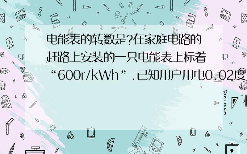 电能表的转数是?在家庭电路的赶路上安装的一只电能表上标着“600r/kWh”.已知用户用电0.02度 则这只电能表转盘的转数是_______?