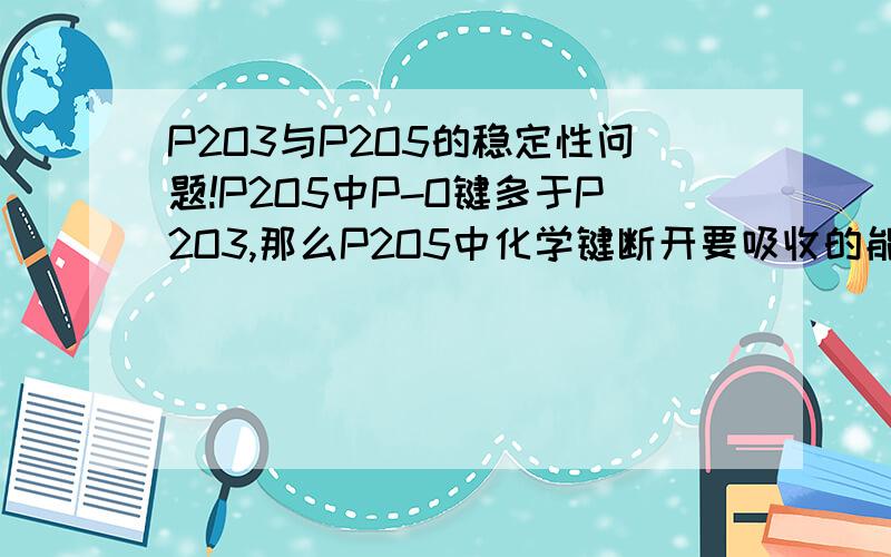 P2O3与P2O5的稳定性问题!P2O5中P-O键多于P2O3,那么P2O5中化学键断开要吸收的能量就要比P2O3多,也就是说P2O5含有的能量少于P2O3.因此P2O5比P2O3稳定.这样想对吗?另外问下这样的知识在高中化学哪里可