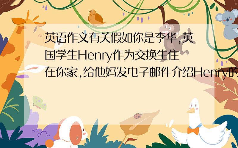 英语作文有关假如你是李华,英国学生Henry作为交换生住在你家,给他妈发电子邮件介绍Henry的情况