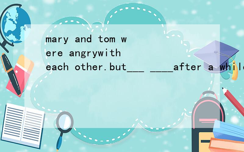 mary and tom were angrywith each other.but___ ____after a while马丽和汤姆生对方的气但一会儿又言归于好、补充空的