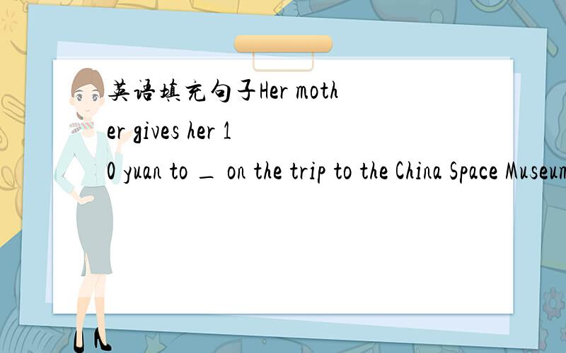 英语填充句子Her mother gives her 10 yuan to _ on the trip to the China Space Museum.横线上填什么?横线单词首字母为S