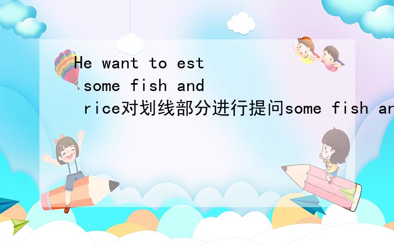 He want to est some fish and rice对划线部分进行提问some fish and rice划线