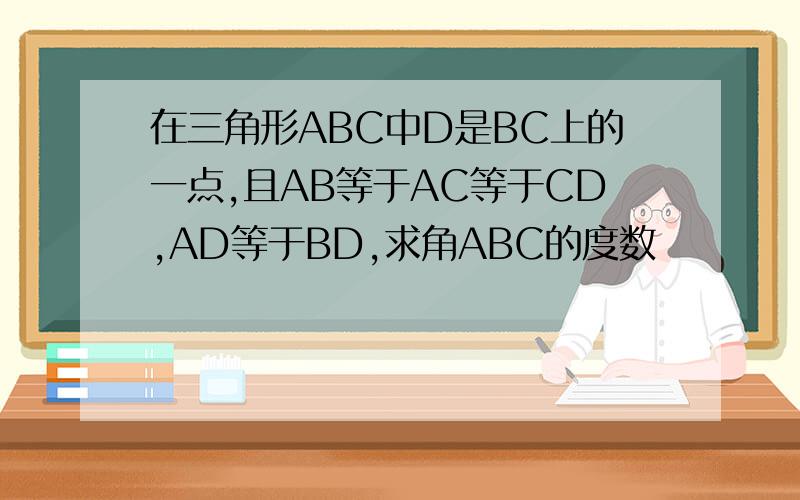 在三角形ABC中D是BC上的一点,且AB等于AC等于CD,AD等于BD,求角ABC的度数
