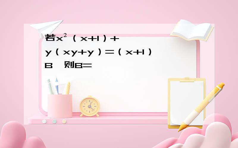 若x²（x+1）+y（xy+y）=（x+1）*B,则B=
