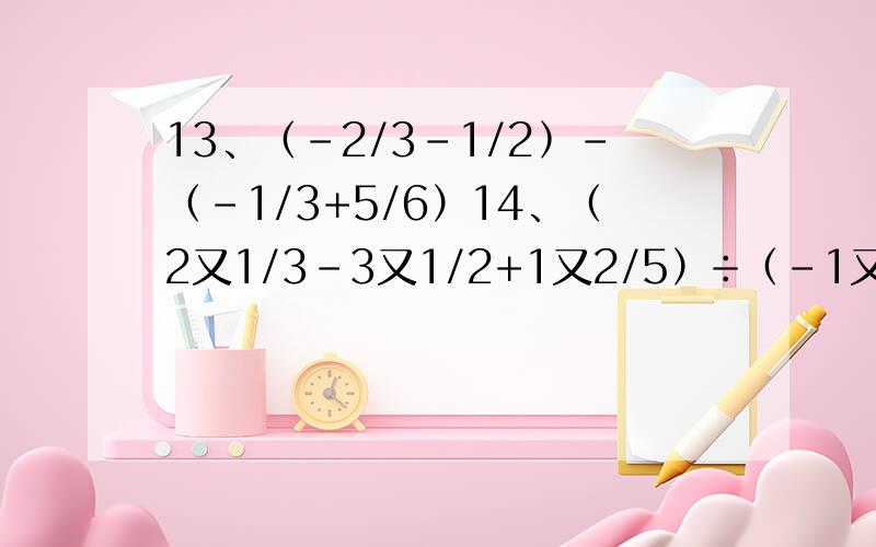 13、﹙-2/3-1/2﹚-﹙-1/3+5/6）14、（2又1/3-3又1/2+1又2/5）÷（-1又1/6）15、|-5|-(-1/3)-|5÷﹙-6﹚|16、1又1/2×[3×﹙-2/3﹚²-1]17、（-2）的4次方+5又1/2×（-1/6）-0.25
