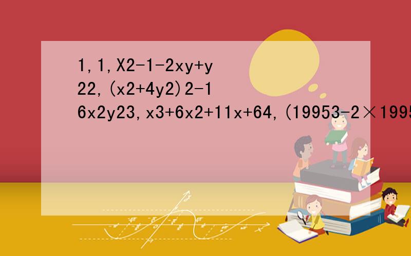 1,1,X2-1-2xy+y22,(x2+4y2)2-16x2y23,x3+6x2+11x+64,(19953-2×19952-1993)÷(19953+19952-1996)5,1+x+x(1+x)+x(1+x)2+…+(1+x)2006第一题是X2-1-2xy+y2第一题是x的平方，等等第二题是（x的平方加4y的平方）平方下面只要字母或括