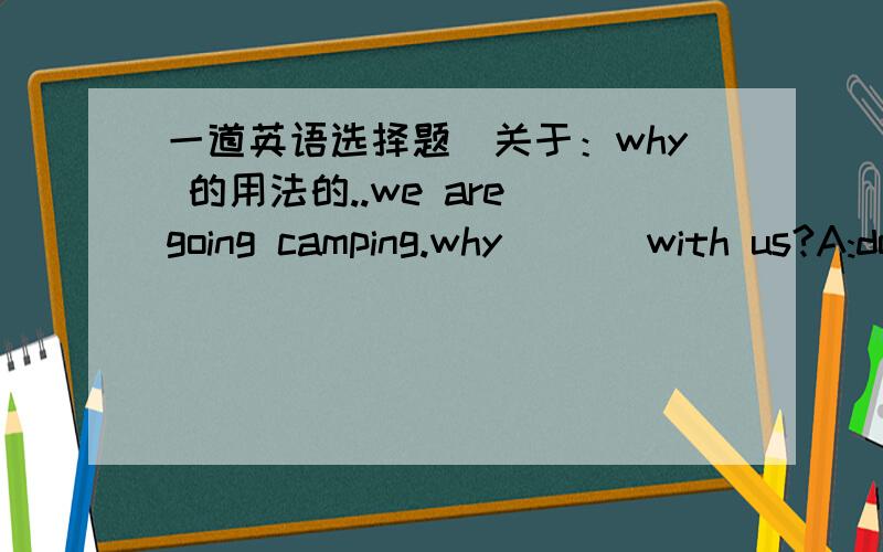 一道英语选择题（关于：why 的用法的..we are going camping.why ( ) with us?A:don't come B:not you comeC:not come D:not