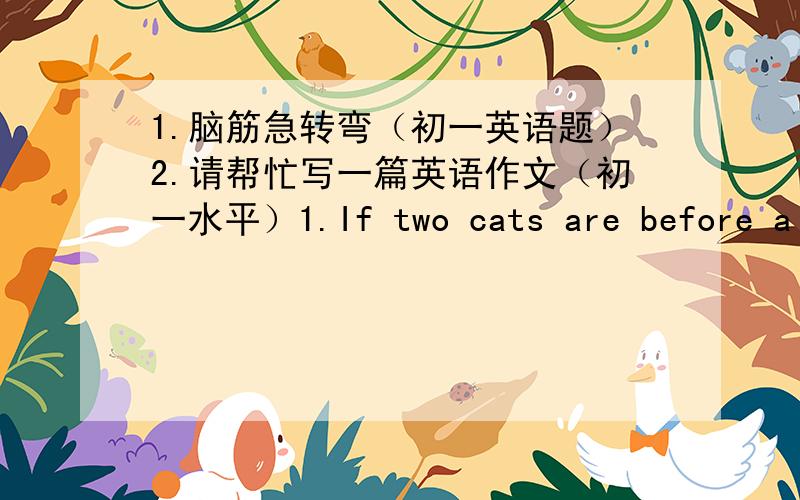 1.脑筋急转弯（初一英语题）2.请帮忙写一篇英语作文（初一水平）1.If two cats are before a cat,and two cats are behind a cat,and a cat is in the middle,how many cats are there in all?2.Two teachers teach at the same school.One