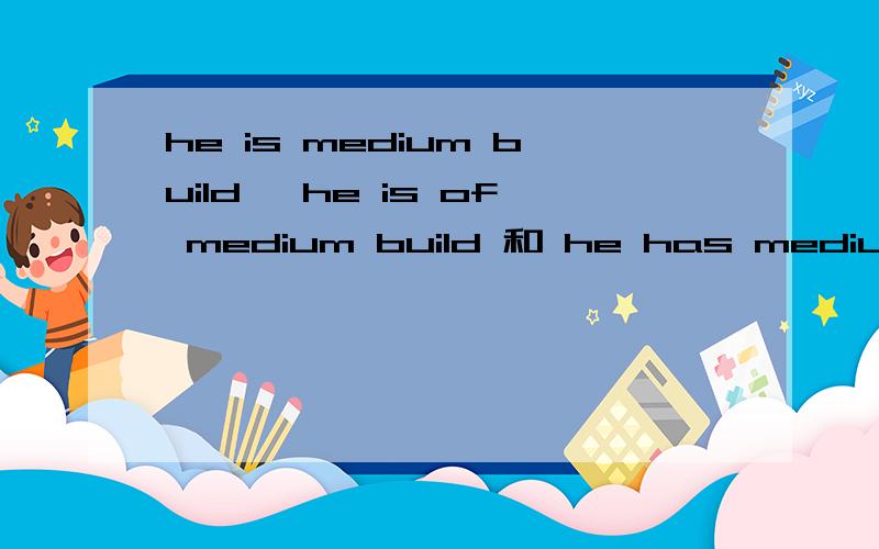 he is medium build ,he is of medium build 和 he has medium build 到底哪个正确?是不是都能用?