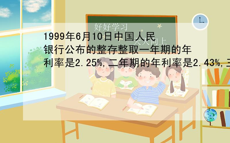 1999年6月10日中国人民银行公布的整存整取一年期的年利率是2.25%,二年期的年利率是2.43%,三年期的年利率是2.7%,五年期的年利率是2.88%,小芳家1999年12月25日把1万元存入银行,到2004年12月25日,到期