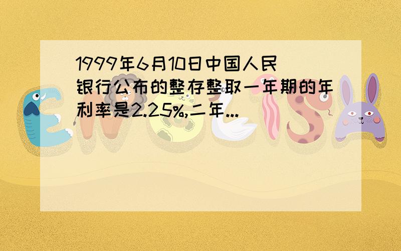 1999年6月10日中国人民银行公布的整存整取一年期的年利率是2.25%,二年...