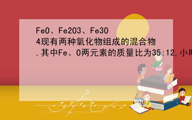 FeO、Fe2O3、Fe3O4现有两种氧化物组成的混合物,其中Fe、O两元素的质量比为35:12,小明分析混合物组成FeO和Fe2O3、FeO和Fe3O4、Fe2O3和Fe3O4,那组正确