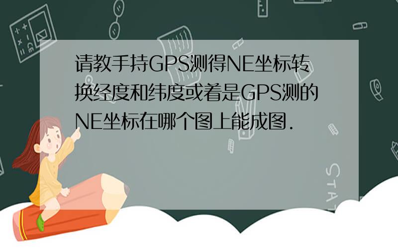 请教手持GPS测得NE坐标转换经度和纬度或着是GPS测的NE坐标在哪个图上能成图.