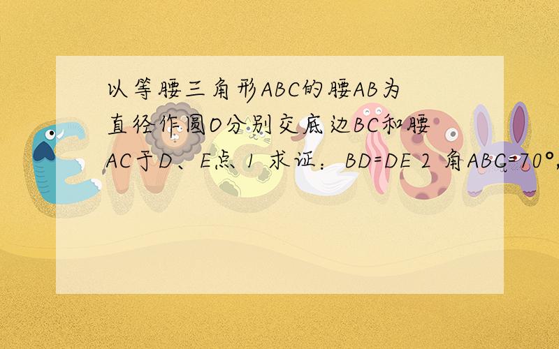 以等腰三角形ABC的腰AB为直径作圆O分别交底边BC和腰AC于D、E点 1 求证：BD=DE 2 角ABC=70°,求弧AE度数.