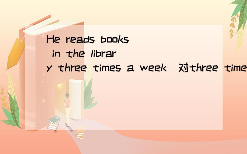 He reads books in the library three times a week(对three times 提问)
