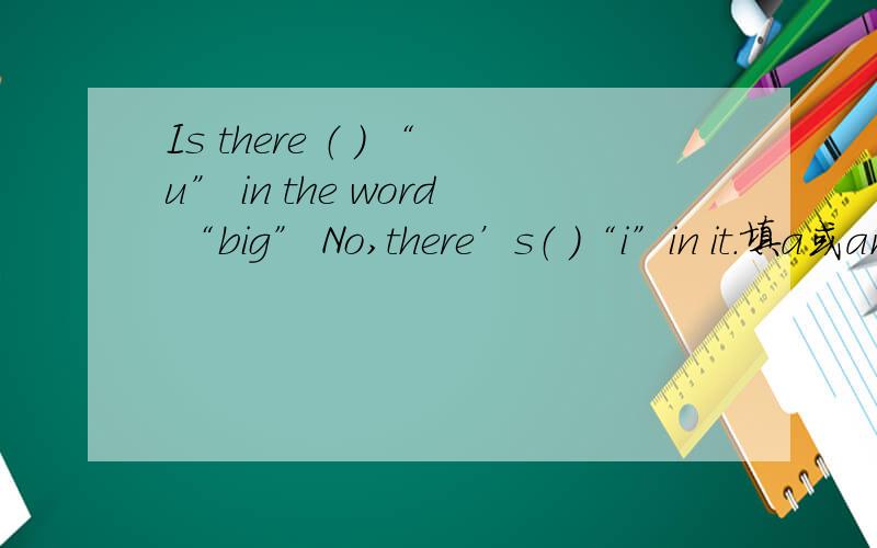 Is there （ ） “u” in the word “big” No,there’s（ ）“i”in it.填a或an或the
