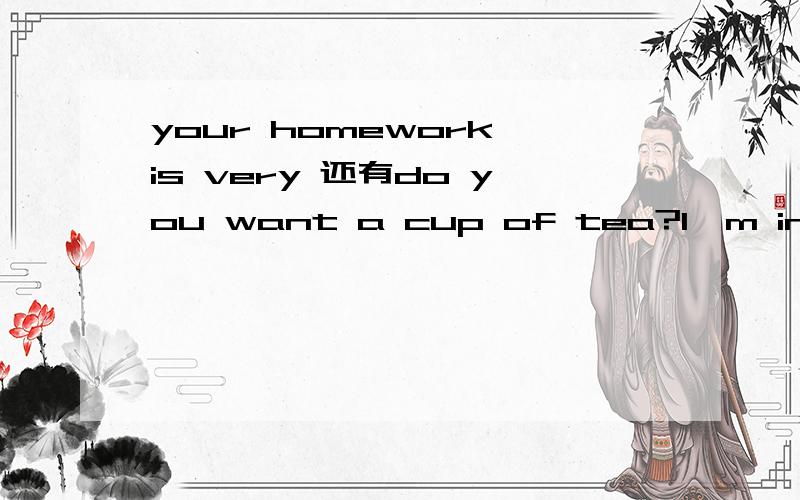 your homework is very 还有do you want a cup of tea?l'm in class 1,grade 5.