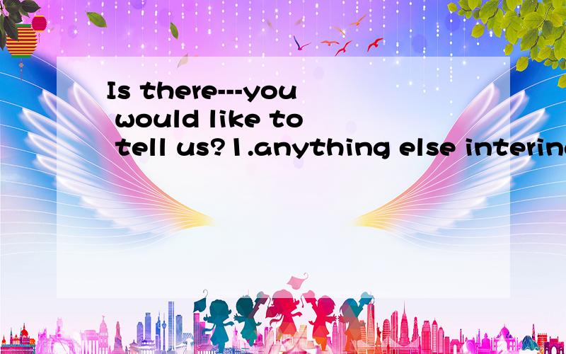 Is there---you would like to tell us?1.anything else intering2.something intering else.3.anything interesting else