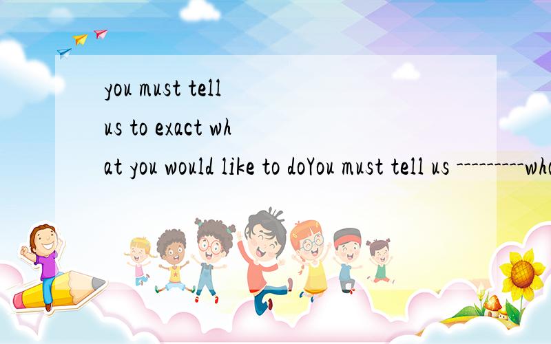 you must tell us to exact what you would like to doYou must tell us ---------what you would like to do.(exact)要说明理由,详细点exact应该是修饰tell吧