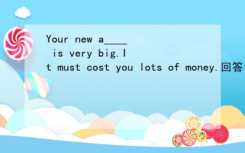 Your new a____ is very big.It must cost you lots of money.回答：Yes,about fifty thousand.It has four bedrooms
