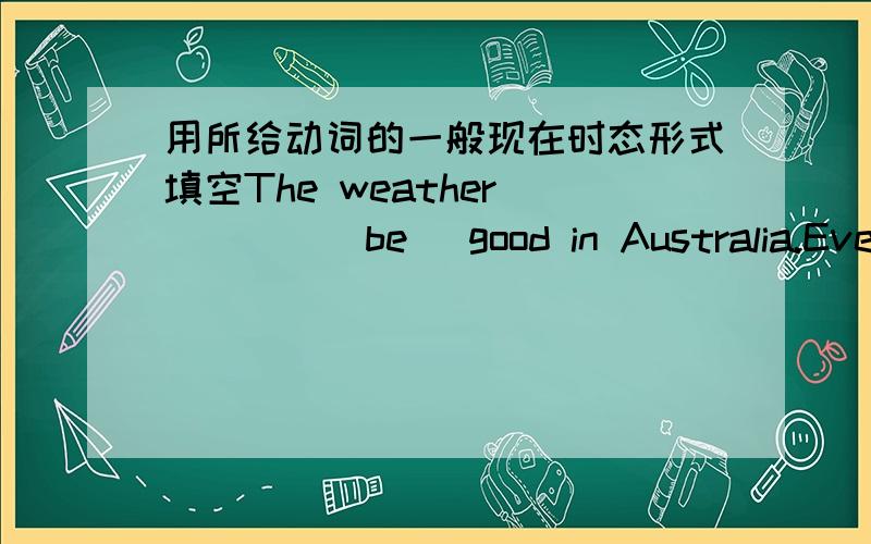用所给动词的一般现在时态形式填空The weather ____(be) good in Australia.Everything _____(be)very clean and green.There ____(be)so much space in Australia.Most people ____(live)in houses with their own gardens.Nearly everyone____(have)