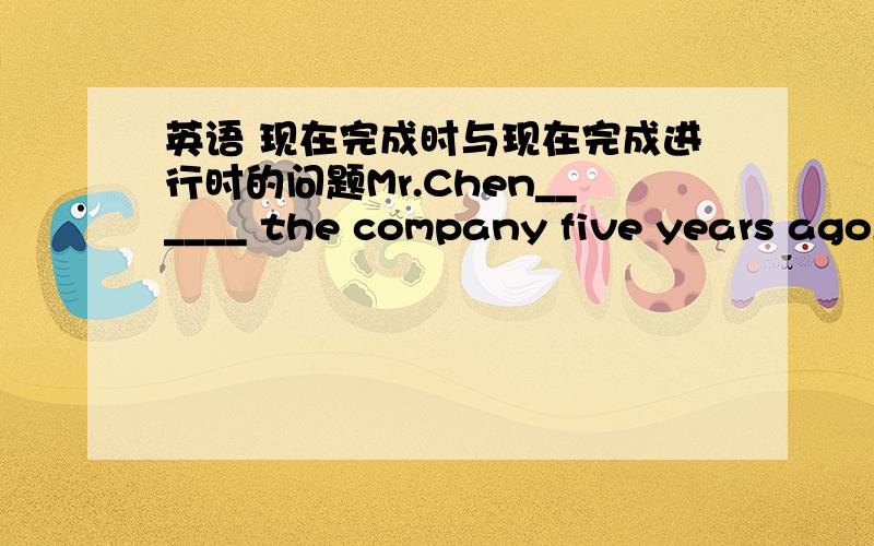 英语 现在完成时与现在完成进行时的问题Mr.Chen______ the company five years ago,that is,he______ the company for about five years until now.A.has taken charge of ,has been taking charge ofB.took charge of ,has been taking charge ofC.t