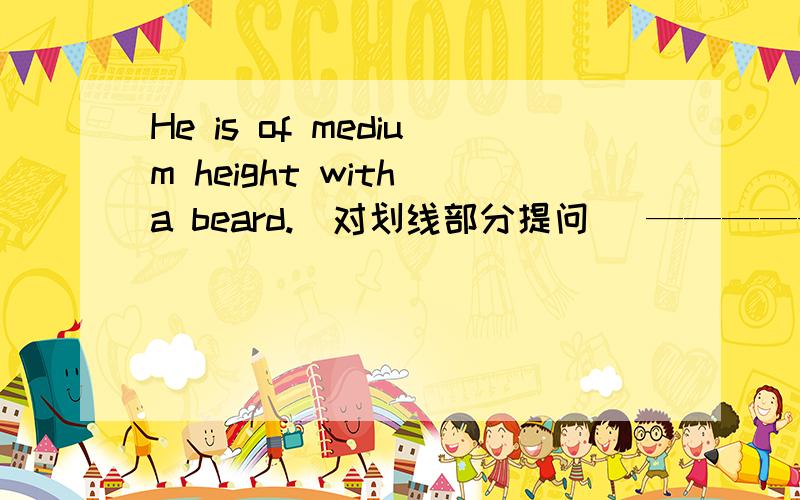 He is of medium height with a beard.（对划线部分提问） —————————————— _____he_______?He is of medium height with a beard.（对划线部分提问）—————————————— _____he_______?