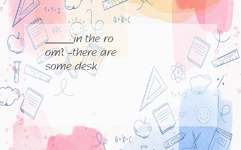 _____in the room?-there are some desk