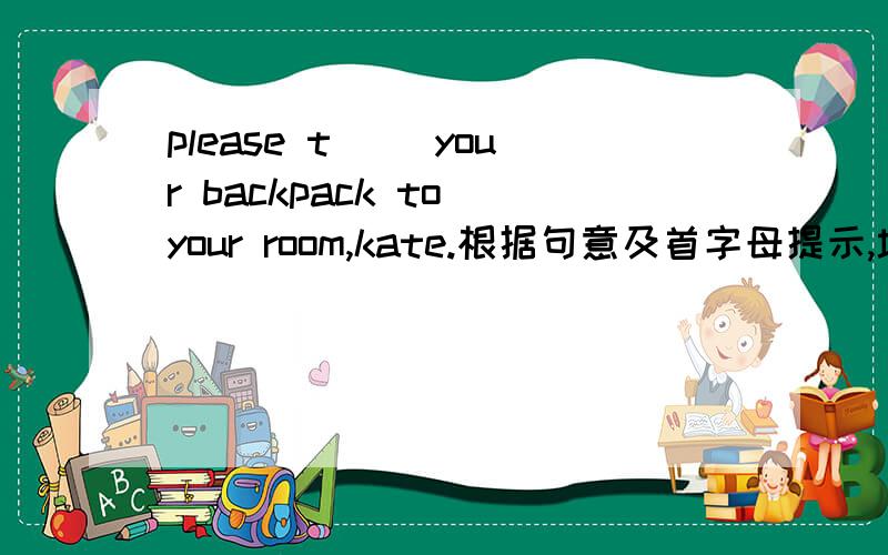 please t（ ）your backpack to your room,kate.根据句意及首字母提示,填上适当的单词,完成句子.t（ ）
