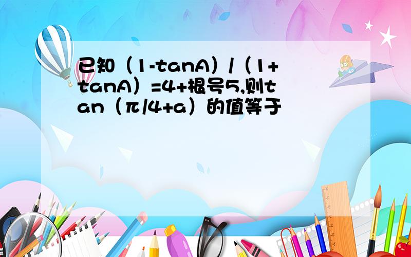 已知（1-tanA）/（1+tanA）=4+根号5,则tan（π/4+a）的值等于