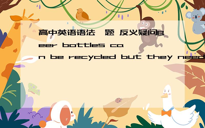 高中英语语法一题 反义疑问Beer bottles can be recycled but they need cleaning ,they?是什么呀……讲清楚点