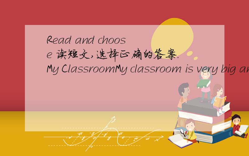 Read and choose 读短文,选择正确的答案.My ClassroomMy classroom is very big and bright.lt's clean and tidy,too.There are forty--five desks and forty--five chairs in the classroom.There are two blackboards and a teacher's desk in the classroo