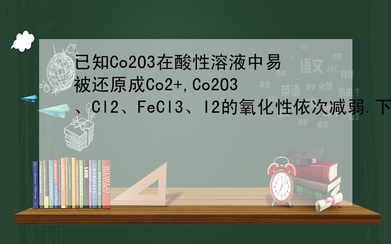 已知Co2O3在酸性溶液中易被还原成Co2+,Co2O3、Cl2、FeCl3、I2的氧化性依次减弱.下列反应在水溶液中不可能发生的是 （ ）A．3C12 + 6FeI2 = 2FeCl3 + 4FeI3 B．C12 + FeI2 = FeCl2 + I2C．Co2O3+ 6HCl = 2CoCl2+Cl2 + 3H2O