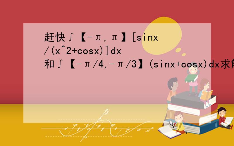 赶快∫【-π,π】[sinx/(x^2+cosx)]dx和∫【-π/4,-π/3】(sinx+cosx)dx求解