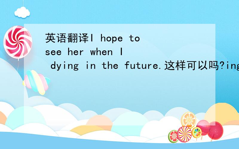 英语翻译I hope to see her when I dying in the future.这样可以吗?ing该怎么加be?