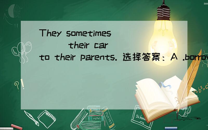 They sometimes ( )their car to their parents. 选择答案：A .borrow ,B. get , C. lend