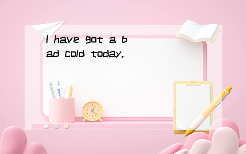 I have got a bad cold today.