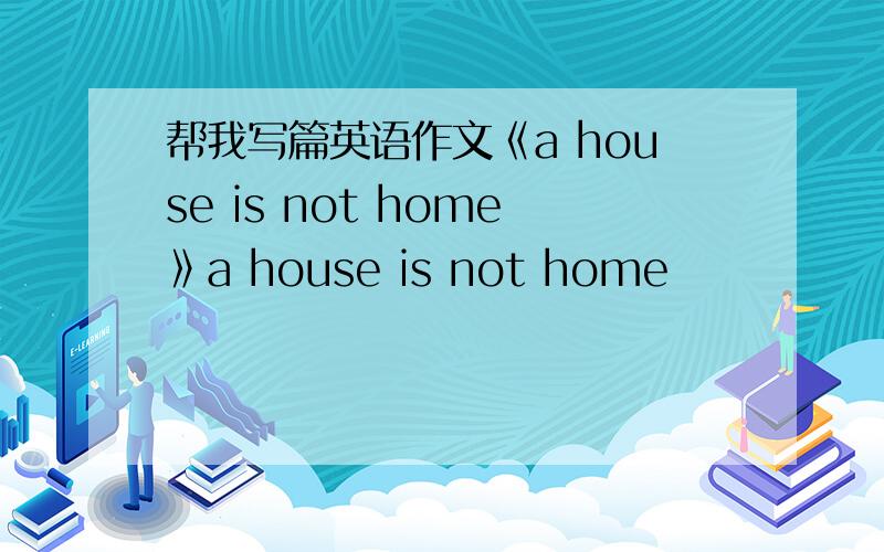 帮我写篇英语作文《a house is not home》a house is not home