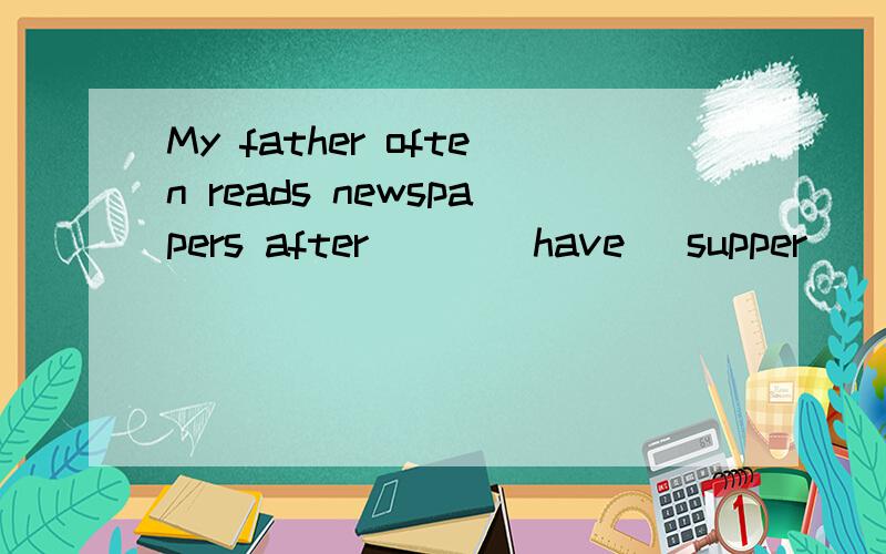 My father often reads newspapers after ( )(have) supper
