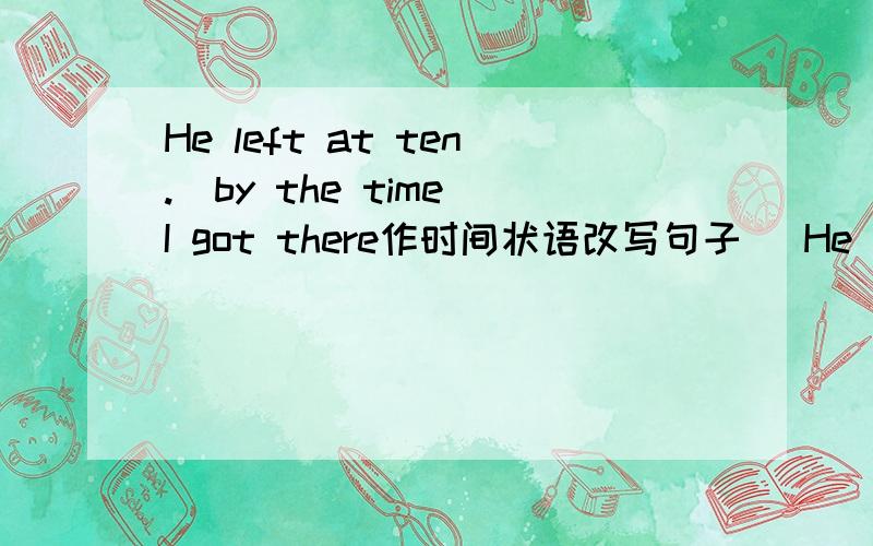 He left at ten.（by the time I got there作时间状语改写句子） He ____ ____ by the time I got there