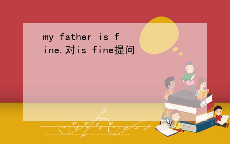 my father is fine.对is fine提问