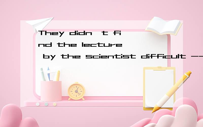 They didn't find the lecture by the scientist difficult -------