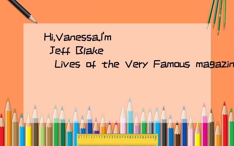 Hi,Vanessa.I'm Jeff Blake _ _Lives of the Very Famous magazine.Thank you for interview to me todaHi,Vanessa.I'm Jeff Blake _ _ _ _ _ _ _Lives of the Very Famous magazine.Thank you for interview to me today 填下划线中的词语