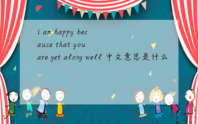 i am happy because that you are get along well 中文意思是什么