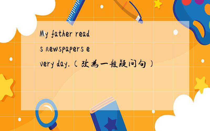 My father reads newspapers every day.（改为一般疑问句）