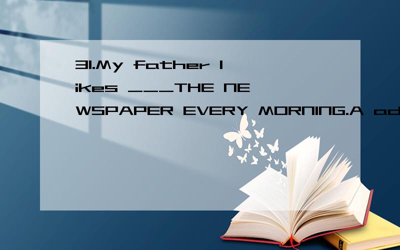 31.My father likes ___THE NEWSPAPER EVERY MORNING.A adding to B putting up C looking through请翻译句子和选项并加以说明原因
