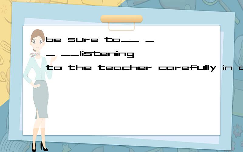 be sure to__ __ __listening to the teacher carefully in class翻译句子,原句为：课上一定要认真听老师讲