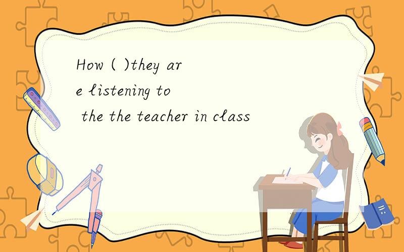 How ( )they are listening to the the teacher in class