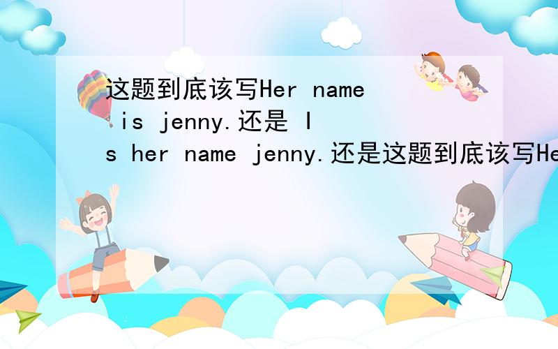 这题到底该写Her name is jenny.还是 Is her name jenny.还是这题到底该写Her name is jenny.还是 Is her name jenny.还是 Is name her jenny.