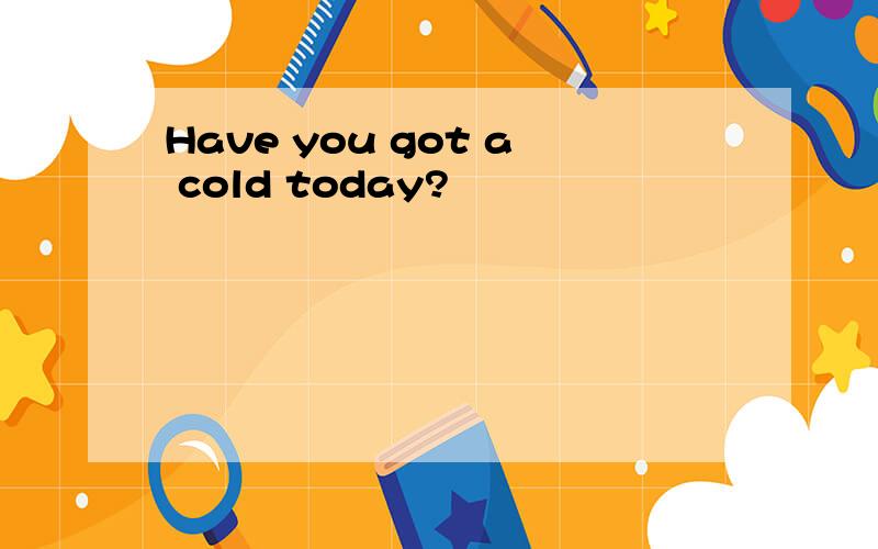 Have you got a cold today?